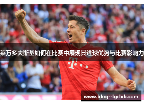 莱万多夫斯基如何在比赛中展现其进球优势与比赛影响力