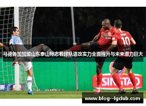 马德鲁加加盟山东泰山标志着球队进攻实力全面提升与未来潜力巨大