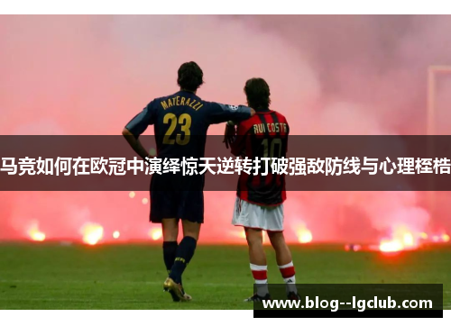 马竞如何在欧冠中演绎惊天逆转打破强敌防线与心理桎梏