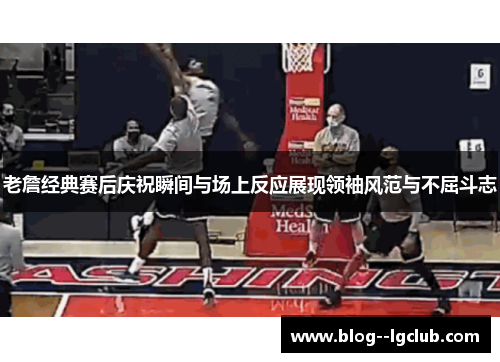 老詹经典赛后庆祝瞬间与场上反应展现领袖风范与不屈斗志
