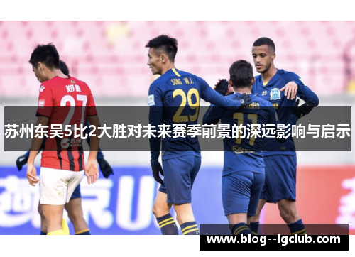 苏州东吴5比2大胜对未来赛季前景的深远影响与启示