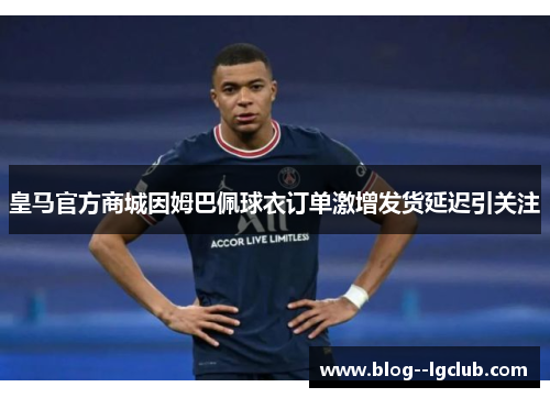 皇马官方商城因姆巴佩球衣订单激增发货延迟引关注 皇马官方商城因姆巴佩球衣订单激增发货延迟引关注