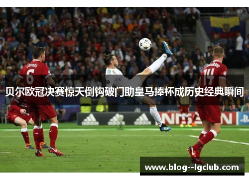 贝尔欧冠决赛惊天倒钩破门助皇马捧杯成历史经典瞬间